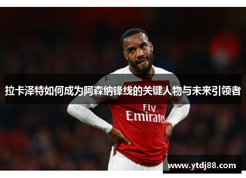 拉卡泽特如何成为阿森纳锋线的关键人物与未来引领者