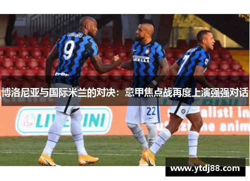 博洛尼亚与国际米兰的对决：意甲焦点战再度上演强强对话