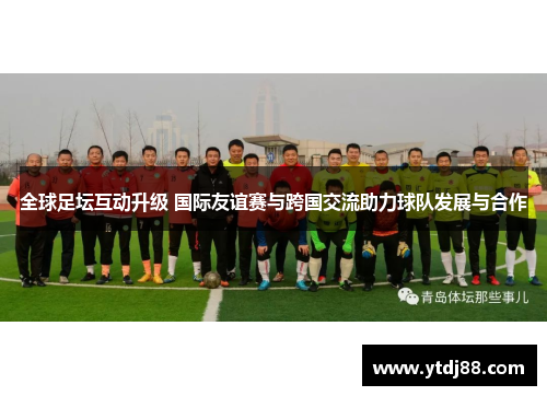 全球足坛互动升级 国际友谊赛与跨国交流助力球队发展与合作