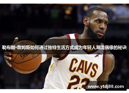 勒布朗·詹姆斯如何通过独特生活方式成为年轻人潮流偶像的秘诀