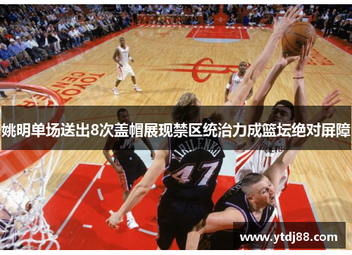 姚明单场送出8次盖帽展现禁区统治力成篮坛绝对屏障