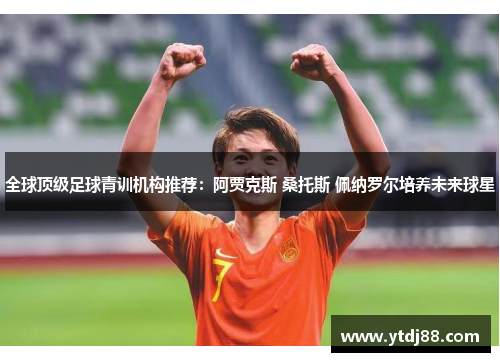 全球顶级足球青训机构推荐：阿贾克斯 桑托斯 佩纳罗尔培养未来球星