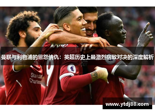 曼联与利物浦的恩怨情仇：英超历史上最激烈宿敌对决的深度解析