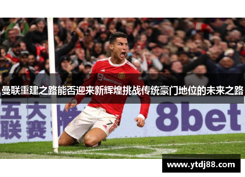 曼联重建之路能否迎来新辉煌挑战传统豪门地位的未来之路