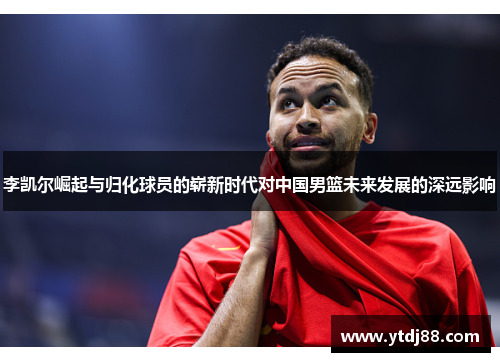 李凯尔崛起与归化球员的崭新时代对中国男篮未来发展的深远影响