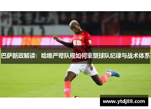 巴萨新政解读：哈维严苛队规如何重塑球队纪律与战术体系