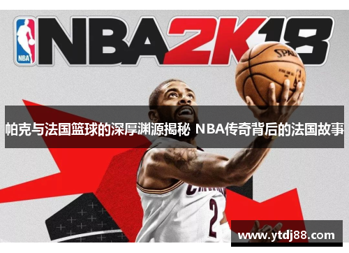 帕克与法国篮球的深厚渊源揭秘 NBA传奇背后的法国故事