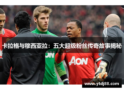 卡拉格与穆西亚拉：五大超级粉丝传奇故事揭秘