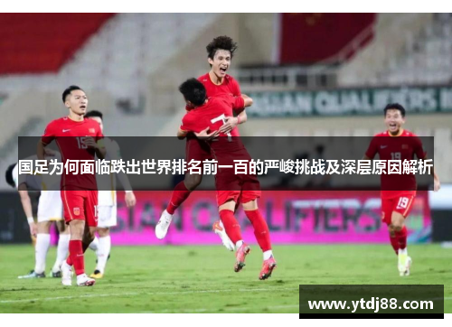 国足为何面临跌出世界排名前一百的严峻挑战及深层原因解析