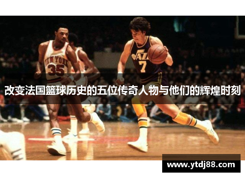 改变法国篮球历史的五位传奇人物与他们的辉煌时刻
