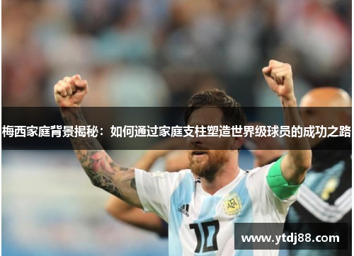 梅西家庭背景揭秘：如何通过家庭支柱塑造世界级球员的成功之路