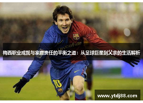 梅西职业成就与家庭责任的平衡之道：从足球巨星到父亲的生活解析