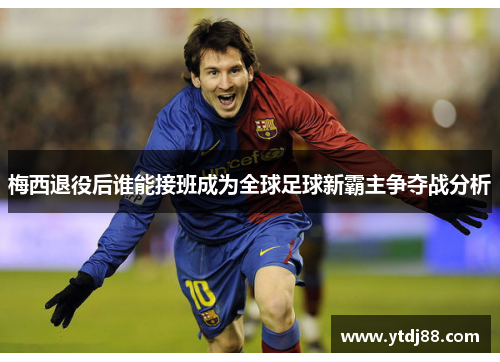 梅西退役后谁能接班成为全球足球新霸主争夺战分析