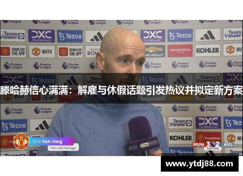 滕哈赫信心满满：解雇与休假话题引发热议并拟定新方案