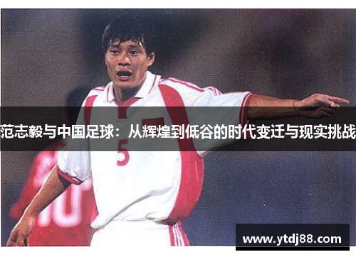 范志毅与中国足球：从辉煌到低谷的时代变迁与现实挑战