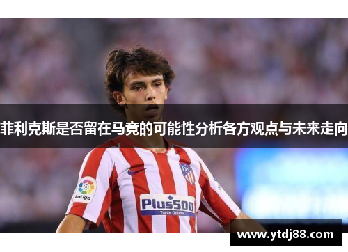 菲利克斯是否留在马竞的可能性分析各方观点与未来走向