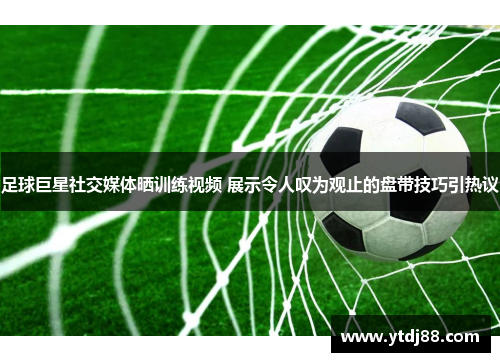 足球巨星社交媒体晒训练视频 展示令人叹为观止的盘带技巧引热议